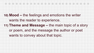 10) Mood – the feelings and emotions the writer
wants the reader to experience.
11) Theme and Message – the main topic of a story
or poem, and the message the author or poet
wants to convey about that topic.
 