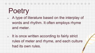 Poetry
 A type of literature based on the interplay of
words and rhythm. It often employs rhyme
and meter.
 It is once written according to fairly strict
rules of meter and rhyme, and each culture
had its own rules.
 