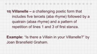 10) Villanelle – a challenging poetic form that
includes five tercets (aba rhyme) followed by a
quatrain (abaa rhyme) and a pattern of
repetition of lines 1 and 3 of first stanza.
Example: “Is there a Villain in your Villanelle?” by
Joan Bransfield Graham.
 