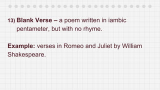 13) Blank Verse – a poem written in iambic
pentameter, but with no rhyme.
Example: verses in Romeo and Juliet by William
Shakespeare.
 
