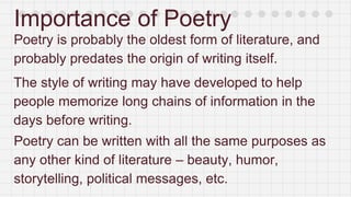Importance of Poetry
Poetry is probably the oldest form of literature, and
probably predates the origin of writing itself.
The style of writing may have developed to help
people memorize long chains of information in the
days before writing.
Poetry can be written with all the same purposes as
any other kind of literature – beauty, humor,
storytelling, political messages, etc.
 