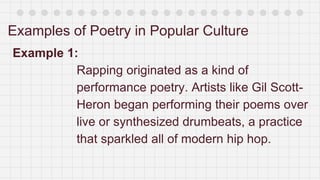 Examples of Poetry in Popular Culture
Example 1:
Rapping originated as a kind of
performance poetry. Artists like Gil Scott-
Heron began performing their poems over
live or synthesized drumbeats, a practice
that sparkled all of modern hip hop.
 