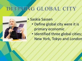 • Saskia Sassen
• Define global city were it is
primary economic
• Identified three global cities;
New York, Tokyo and London
 
