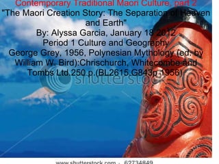 Contemporary Traditional Maori Culture, part 2 &quot;The Maori Creation Story: The Separation of Heaven and Earth&quot; By: Alyssa Garcia, January 18 2012 Period 1 Culture and Geography George Grey, 1956, Polynesian Mythology (ed. by William W. Bird):Chrischurch, Whitecombe and Tombs Ltd.250 p.(BL2615.G843p 1956)  
