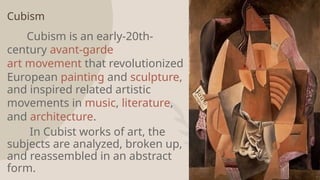 Cubism
Cubism is an early-20th-
century avant-garde
art movement that revolutionized
European painting and sculpture,
and inspired related artistic
movements in music, literature,
and architecture.
In Cubist works of art, the
subjects are analyzed, broken up,
and reassembled in an abstract
form. 10
 