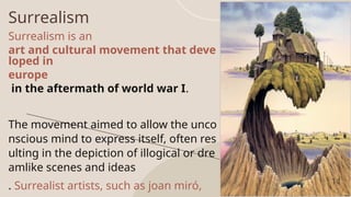 Surrealism
Surrealism is an
art and cultural movement that deve
loped in
europe
in the aftermath of world war I.
The movement aimed to allow the unco
nscious mind to express itself, often res
ulting in the depiction of illogical or dre
amlike scenes and ideas
. Surrealist artists, such as joan miró, 11
 