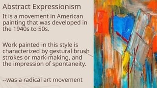 Abstract Expressionism
It is a movement in American
painting that was developed in
the 1940s to 50s.
Work painted in this style is
characterized by gestural brush
strokes or mark-making, and
the impression of spontaneity.
--was a radical art movement 12
 
