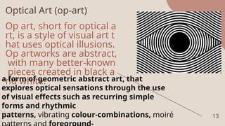 Optical Art (op-art)
Op art, short for optical a
rt, is a style of visual art t
hat uses optical illusions.
Op artworks are abstract,
with many better-known
pieces created in black a
nd white.
13
a form of geometric abstract art, that
explores optical sensations through the use
of visual effects such as recurring simple
forms and rhythmic
patterns, vibrating colour-combinations, moiré
 