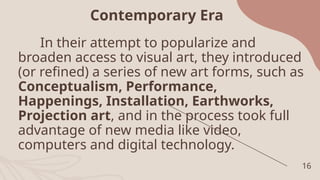 16
Contemporary Era
In their attempt to popularize and
broaden access to visual art, they introduced
(or refined) a series of new art forms, such as
Conceptualism, Performance,
Happenings, Installation, Earthworks,
Projection art, and in the process took full
advantage of new media like video,
computers and digital technology.
 