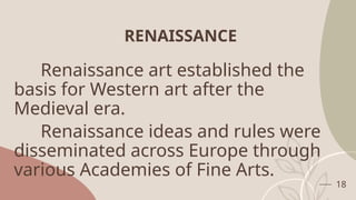 RENAISSANCE
Renaissance art established the
basis for Western art after the
Medieval era.
Renaissance ideas and rules were
disseminated across Europe through
various Academies of Fine Arts.
18
 