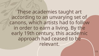 These academies taught art
according to an unvarying set of
canons, which artists had to follow
in order to earn a living. By the
early 19th century, this academic
approach had ceased to be
relevant.
19
 