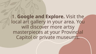 1. Google and Explore. Visit the
local art gallery in your area. You
will discover more artsy
masterpieces at your Provincial
Capitol or private museums.
 