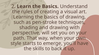 2. Learn the Basics. Understand
the rules of creating a visual art.
Learning the basics of drawing,
such as pen-stroke techniques,
shading and drawing with
perspective, will set you on your
path. That way, when your own
style starts to emerge, you'll have
the skills to back it up.
 