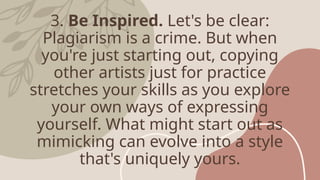 3. Be Inspired. Let's be clear:
Plagiarism is a crime. But when
you're just starting out, copying
other artists just for practice
stretches your skills as you explore
your own ways of expressing
yourself. What might start out as
mimicking can evolve into a style
that's uniquely yours.
 