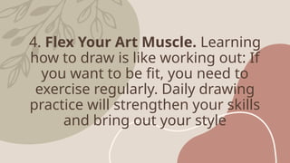 4. Flex Your Art Muscle. Learning
how to draw is like working out: If
you want to be fit, you need to
exercise regularly. Daily drawing
practice will strengthen your skills
and bring out your style
 