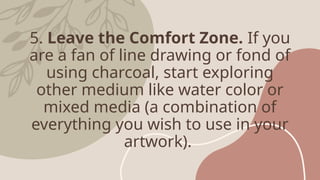 5. Leave the Comfort Zone. If you
are a fan of line drawing or fond of
using charcoal, start exploring
other medium like water color or
mixed media (a combination of
everything you wish to use in your
artwork).
 