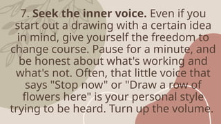 7. Seek the inner voice. Even if you
start out a drawing with a certain idea
in mind, give yourself the freedom to
change course. Pause for a minute, and
be honest about what's working and
what's not. Often, that little voice that
says "Stop now" or "Draw a row of
flowers here" is your personal style
trying to be heard. Turn up the volume.
 