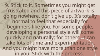 9. Stick to it. Sometimes you might get
frustrated and this piece of artwork is
going nowhere, don’t give up. It’s totally
normal to feel that especially for
beginners like you. For some people,
developing a personal style will come
quickly and naturally; for others, it can
take lots of time and experimentation.
And you might have more than one style
in you. Stick with the process.
 