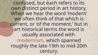 confused, but each refers to its
own distinct period in art history.
When we hear the word ‘modern’
we often think of that which is
current, or ‘of the moment,’ but in
art historical terms the word is
usually associated with
modernism, which spanned
roughly the late-19th to mid-20th
century.
 