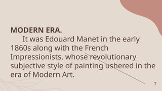 MODERN ERA.
It was Edouard Manet in the early
1860s along with the French
Impressionists, whose revolutionary
subjective style of painting ushered in the
era of Modern Art.
7
 