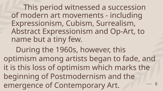 This period witnessed a succession
of modern art movements - including
Expressionism, Cubism, Surrealism,
Abstract Expressionism and Op-Art, to
name but a tiny few.
8
During the 1960s, however, this
optimism among artists began to fade, and
it is this loss of optimism which marks the
beginning of Postmodernism and the
emergence of Contemporary Art.
 