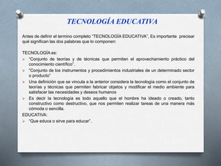 TECNOLOGÍA EDUCATIVA 
Antes de definir el termino completo “TECNOLOGÍA EDUCATIVA”, Es importante precisar 
qué significan las dos palabras que lo componen: 
TECNOLOGÍA es: 
 “Conjunto de teorías y de técnicas que permiten el aprovechamiento práctico del 
conocimiento científico”. 
 “Conjunto de los instrumentos y procedimientos industriales de un determinado sector 
o producto” 
 Una definición que se vincula a la anterior considera la tecnología como el conjunto de 
teorías y técnicas que permiten fabricar objetos y modificar el medio ambiente para 
satisfacer las necesidades y deseos humanos 
 Es decir la tecnología es todo aquello que el hombre ha ideado o creado, tanto 
constructivo como destructivo, que nos permiten realizar tareas de una manera más 
cómoda o sencilla. 
EDUCATIVA: 
 “Que educa o sirve para educar”. 
 