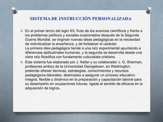 SISTEMA DE INSTRUCCIÓN PERSONALIZADA 
 En el primer tercio del siglo XX, fruto de los avances científicos y frente a 
los problemas políticos y sociales ocasionados después de la Segunda 
Guerra Mundial, se originan nuevas ideas pedagógicas en la necesidad 
de individualizar la enseñanza, y de fortalecer el carácter. 
La primera idea pedagógica tiende a una raíz experimental apuntando a 
diferencias aptitudinales humanas, y la segunda se desarrolla desde una 
clara raíz filosófica con fundamento culturalista cristiano. 
 Este sistema fue elaborado por J. Keller y su colaborador J. G. Sherman, 
profesores ambos de la Universidad Georgetown, en Washington, 
pretende ofrecer técnicas, estrategias, conocimientos y recursos 
pedagógicos-laborales, destinados a asegurar un proceso educativo 
integral, flexible y dinámico en la preparación y capacitación laboral para 
su desempeño en ocupaciones futuras, ligada al sentido de eficacia en la 
adquisición de logros.. 
 