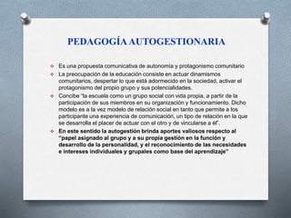 PEDAGOGÍA AUTOGESTIONARIA 
 Es una propuesta comunicativa de autonomía y protagonismo comunitario 
 La preocupación de la educación consiste en actuar dinamismos 
comunitarios, despertar lo que está adormecido en la sociedad, activar el 
protagonismo del propio grupo y sus potencialidades. 
 Concibe “la escuela como un grupo social con vida propia, a partir de la 
participación de sus miembros en su organización y funcionamiento. Dicho 
modelo es a la vez modelo de relación social en tanto que permite a los 
participante una experiencia de comunicación, un tipo de relación en la que 
se desarrolla el placer de actuar con el otro y de vincularse a él”. 
 En este sentido la autogestión brinda aportes valiosos respecto al 
“papel asignado al grupo y a su propia gestión en la función y 
desarrollo de la personalidad, y el reconocimiento de las necesidades 
e intereses individuales y grupales como base del aprendizaje” 
 