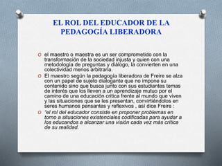 EL ROL DEL EDUCADOR DE LA 
PEDAGOGÍA LIBERADORA 
O el maestro o maestra es un ser comprometido con la 
transformación de la sociedad injusta y quien con una 
metodología de preguntas y diálogo, la convierten en una 
colectividad menos arbitraria. 
O El maestro según la pedagogía liberadora de Freire se alza 
con un papel de sujeto dialogante que no impone su 
contenido sino que busca junto con sus estudiantes temas 
de interés que los lleven a un aprendizaje mutuo por el 
camino de una educación critica frente al mundo que viven 
y las situaciones que se les presentan, convirtiéndolos en 
seres humanos pensantes y reflexivos , así dice Freire : 
O “el rol del educador consiste en proponer problemas en 
torno a situaciones existenciales codificadas para ayudar a 
los educandos a alcanzar una visión cada vez más crítica 
de su realidad. 
 