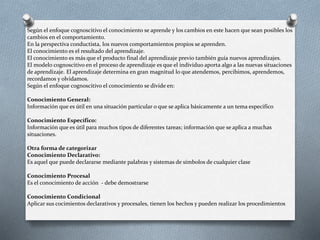 Según el enfoque cognoscitivo el conocimiento se aprende y los cambios en este hacen que sean posibles los 
cambios en el comportamiento. 
En la perspectiva conductista, los nuevos comportamientos propios se aprenden. 
El conocimiento es el resultado del aprendizaje. 
El conocimiento es más que el producto final del aprendizaje previo también guía nuevos aprendizajes. 
El modelo cognoscitivo en el proceso de aprendizaje es que el individuo aporta algo a las nuevas situaciones 
de aprendizaje. El aprendizaje determina en gran magnitud lo que atendemos, percibimos, aprendemos, 
recordamos y olvidamos. 
Según el enfoque cognoscitivo el conocimiento se divide en: 
Conocimiento General: 
Información que es útil en una situación particular o que se aplica básicamente a un tema especifico 
Conocimiento Específico: 
Información que es útil para muchos tipos de diferentes tareas; información que se aplica a muchas 
situaciones. 
Otra forma de categorizar 
Conocimiento Declarativo: 
Es aquel que puede declararse mediante palabras y sistemas de símbolos de cualquier clase 
Conocimiento Procesal 
Es el conocimiento de acción - debe demostrarse 
Conocimiento Condicional 
Aplicar sus cocimientos declarativos y procesales, tienen los hechos y pueden realizar los procedimientos 
 
