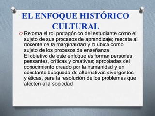 EL ENFOQUE HISTÓRICO 
CULTURAL 
O Retoma el rol protagónico del estudiante como el 
sujeto de sus procesos de aprendizaje; rescata al 
docente de la marginalidad y lo ubica como 
sujeto de los procesos de enseñanza 
El objetivo de este enfoque es formar personas 
pensantes, críticas y creativas; apropiadas del 
conocimiento creado por la humanidad y en 
constante búsqueda de alternativas divergentes 
y éticas, para la resolución de los problemas que 
afecten a la sociedad 
 