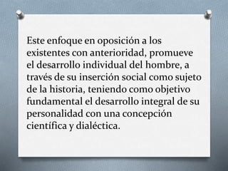 Este enfoque en oposición a los 
existentes con anterioridad, promueve 
el desarrollo individual del hombre, a 
través de su inserción social como sujeto 
de la historia, teniendo como objetivo 
fundamental el desarrollo integral de su 
personalidad con una concepción 
científica y dialéctica. 
 