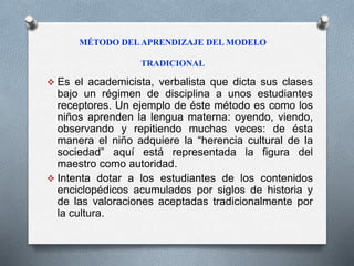 MÉTODO DEL APRENDIZAJE DEL MODELO 
TRADICIONAL 
 Es el academicista, verbalista que dicta sus clases 
bajo un régimen de disciplina a unos estudiantes 
receptores. Un ejemplo de éste método es como los 
niños aprenden la lengua materna: oyendo, viendo, 
observando y repitiendo muchas veces: de ésta 
manera el niño adquiere la “herencia cultural de la 
sociedad” aquí está representada la figura del 
maestro como autoridad. 
 Intenta dotar a los estudiantes de los contenidos 
enciclopédicos acumulados por siglos de historia y 
de las valoraciones aceptadas tradicionalmente por 
la cultura. 
 
