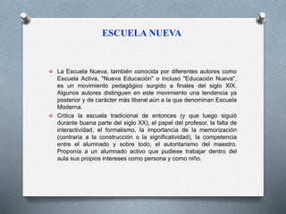 ESCUELA NUEVA 
 La Escuela Nueva, también conocida por diferentes autores como 
Escuela Activa, "Nueva Educación" o incluso "Educación Nueva", 
es un movimiento pedagógico surgido a finales del siglo XIX. 
Algunos autores distinguen en este movimiento una tendencia ya 
posterior y de carácter más liberal aún a la que denominan Escuela 
Moderna. 
 Critica la escuela tradicional de entonces (y que luego siguió 
durante buena parte del siglo XX), el papel del profesor, la falta de 
interactividad, el formalismo, la importancia de la memorización 
(contraria a la construcción o la significatividad), la competencia 
entre el alumnado y sobre todo, el autoritarismo del maestro. 
Proponía a un alumnado activo que pudiese trabajar dentro del 
aula sus propios intereses como persona y como niño. 
 