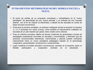 FUNDAMENTOS METODOLÓGICOS DEL MODELO ESCUELA 
NUEVA 
 El punto de partida de su propuesta conceptual y metodológica es el “nuevo 
paradigma” de aprendizaje de una “nueva escuela” y un enfoque de una “escuela 
abierta”, con el fin de mejorar la efectividad y calidad de las escuelas en zonas de 
bajos recursos económicos. 
 Promueve la primaria completa y el enfoque multigrado donde la situación lo requiere 
(1, 2 o 3 docentes con varios cursos), como también el mejoramiento cualitativo en 
escuelas de un solo maestro por grado, tanto rurales como urbanas 
 Puso en práctica principios válidos de teorías modernas de aprendizaje a través de 
estrategias cooperativas concretas en escuelas y comunidades, y demostró que las 
prácticas convencionales trasmisivas, memorísticas y pasivas pueden cambiarse 
masivamente hacia un nuevo paradigma pedagógico basado en el aprendizaje 
cooperativo, personalizado, comprensivo y constructivista. 
 Logró modificar el modelo educativo convencional, centrado en el docente, hacia un 
Modelo participativo y cooperativo centrado en el estudiante. . 
 
