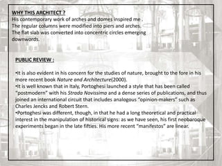 2
WHY THIS ARCHITECT ?
His contemporary work of arches and domes inspired me .
The regular columns were modified into piers and arches.
The flat slab was converted into concentric circles emerging
downwords.
PUBLIC REVIEW :
•It is also evident in his concern for the studies of nature, brought to the fore in his
more recent book Nature and Architecture(2000).
•It is well known that in Italy, Portoghesi launched a style that has been called
“postmodern” with his Strada Novissima and a dense series of publications, and thus
joined an international circuit that includes analogous “opinion-makers” such as
Charles Jencks and Robert Stern.
•Portoghesi was different, though, in that he had a long theoretical and practical
interest in the manipulation of historical signs: as we have seen, his first neobaroque
experiments began in the late fifties. His more recent “manifestos” are linear.
 