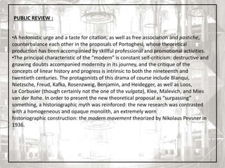 3
•A hedonistic urge and a taste for citation, as well as free association and pastiche,
counterbalance each other in the proposals of Portoghesi, whose theoretical
production has been accompanied by skillful professional and promotional activities.
•The principal characteristic of the “modern” is constant self-criticism: destructive and
gnawing doubts accompanied modernity in its journey, and the critique of the
concepts of linear history and progress is intrinsic to both the nineteenth and
twentieth centuries. The protagonists of this drama of course include Blanqui,
Nietzsche, Freud, Kafka, Rosenzweig, Benjamin, and Heidegger, as well as Loos,
Le Corbusier (though certainly not the one of the vulgata), Klee, Malevich, and Mies
van der Rohe. In order to present the new theoretical proposal as “surpassing”
something, a historiographic myth was reinforced: the new research was contrasted
with a homogeneous and opaque monolith, an extremely worn
historiographic construction: the modern movement theorized by Nikolaus Pevsner in
1936.
PUBLIC REVIEW :
 