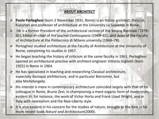 ABOUT ARCHITECT
 Paolo Portoghesi (born 2 November 1931, Rome) is an Italian architect, theorist,
historian and professor of architecture at the University La Sapienza in Rome.
 He is a former President of the architectural section of the Venice Biennale (1979–
92), Editor-in-chief of the journal Controspazio (1969–83), and dean of the Faculty
of Architecture at the Politecnico di Milano university (1968–78).
 Portoghesi studied architecture at the Faculty of Architecture at the University of
Rome, completing his studies in 1957.
 He began teaching the history of criticism at the same faculty in 1961. Portoghesi
opened an architectural practice with architect-engineer Vittorio Gigliotti (born
1921) in Rome in 1964.
 He has specialized in teaching and researching Classical architecture,
especially Baroque architecture, and in particular Borromini, but
also Michelangelo.
 His interest is more in contemporary architecture coincided largely with that of his
colleague in Rome, Bruno Zevi, in championing a more organic form of modernism,
evident in, for instance, the work of Victor Horta and Frank Lloyd Wright, and in
Italy with neorealism and the Neo-Liberty style.
 It is also evident in his concern for the studies of nature, brought to the fore in his
more recent book Nature and Architecture(2000). 5
 
