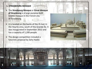  The Strasbourg Mosque or Great Mosque
of Strasbourg is a large purpose-built
Islamic mosque in the French city
of Strasbourg.
 It is located on the banks of the Ill river in
the Heyritz area, south of the Grande Île. It
was inaugurated in September 2012 and
has a capacity of 1,200 people.
 The design competition included a
futuristic proposal by Zaha Hadid.
1. STRASBOURG MOSQUE
7
 