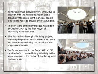 8
 Construction was delayed several times, due to
litigation with the main constructors and a
decision by the centre-right municipal council
of Fabienne Keller to prevent overseas funding.
 The first stone of the new mosque was laid on
29 October 2004 by the then Mayor of
Strasbourg Fabienne Keller.
 She also revised the original building project,
removing the planned study centre, auditorium
and minaret and reducing the capacity of the
prayer room by 50%.
 The former mosque, in use from 1982 to 2012,
consisted of a converted foie gras factory in the
Impasse de mai in the centre of Strasbourg, near
the law-courts.
 