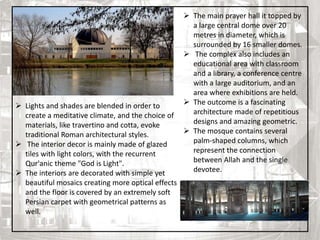  The main prayer hall it topped by
a large central dome over 20
metres in diameter, which is
surrounded by 16 smaller domes.
 The complex also includes an
educational area with classroom
and a library, a conference centre
with a large auditorium, and an
area where exhibitions are held.
 The outcome is a fascinating
architecture made of repetitious
designs and amazing geometric.
 The mosque contains several
palm-shaped columns, which
represent the connection
between Allah and the single
devotee.
 Lights and shades are blended in order to
create a meditative climate, and the choice of
materials, like travertino and cotta, evoke
traditional Roman architectural styles.
 The interior decor is mainly made of glazed
tiles with light colors, with the recurrent
Qur'anic theme "God is Light".
 The interiors are decorated with simple yet
beautiful mosaics creating more optical effects
and the floor is covered by an extremely soft
Persian carpet with geometrical patterns as
well.
9
 