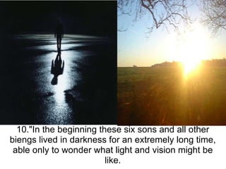 10."In the beginning these six sons and all other biengs lived in darkness for an extremely long time, able only to wonder what light and vision might be like. 