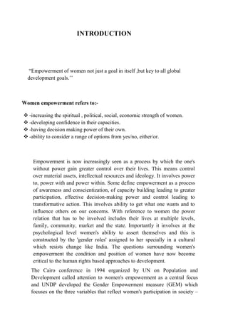 INTRODUCTION




   ―Empowerment of women not just a goal in itself ,but key to all global
  development goals.‘‘



Women empowerment refers to:-

 -increasing the spiritual , political, social, economic strength of women.
 -developing confidence in their capacities.
 -having decision making power of their own.
 -ability to consider a range of options from yes/no, either/or.



    Empowerment is now increasingly seen as a process by which the one's
    without power gain greater control over their lives. This means control
    over material assets, intellectual resources and ideology. It involves power
    to, power with and power within. Some define empowerment as a process
    of awareness and conscientization, of capacity building leading to greater
    participation, effective decision-making power and control leading to
    transformative action. This involves ability to get what one wants and to
    influence others on our concerns. With reference to women the power
    relation that has to be involved includes their lives at multiple levels,
    family, community, market and the state. Importantly it involves at the
    psychological level women's ability to assert themselves and this is
    constructed by the 'gender roles' assigned to her specially in a cultural
    which resists change like India. The questions surrounding women's
    empowerment the condition and position of women have now become
    critical to the human rights based approaches to development.
   The Cairo conference in 1994 organized by UN on Population and
   Development called attention to women's empowerment as a central focus
   and UNDP developed the Gender Empowerment measure (GEM) which
   focuses on the three variables that reflect women's participation in society –
 