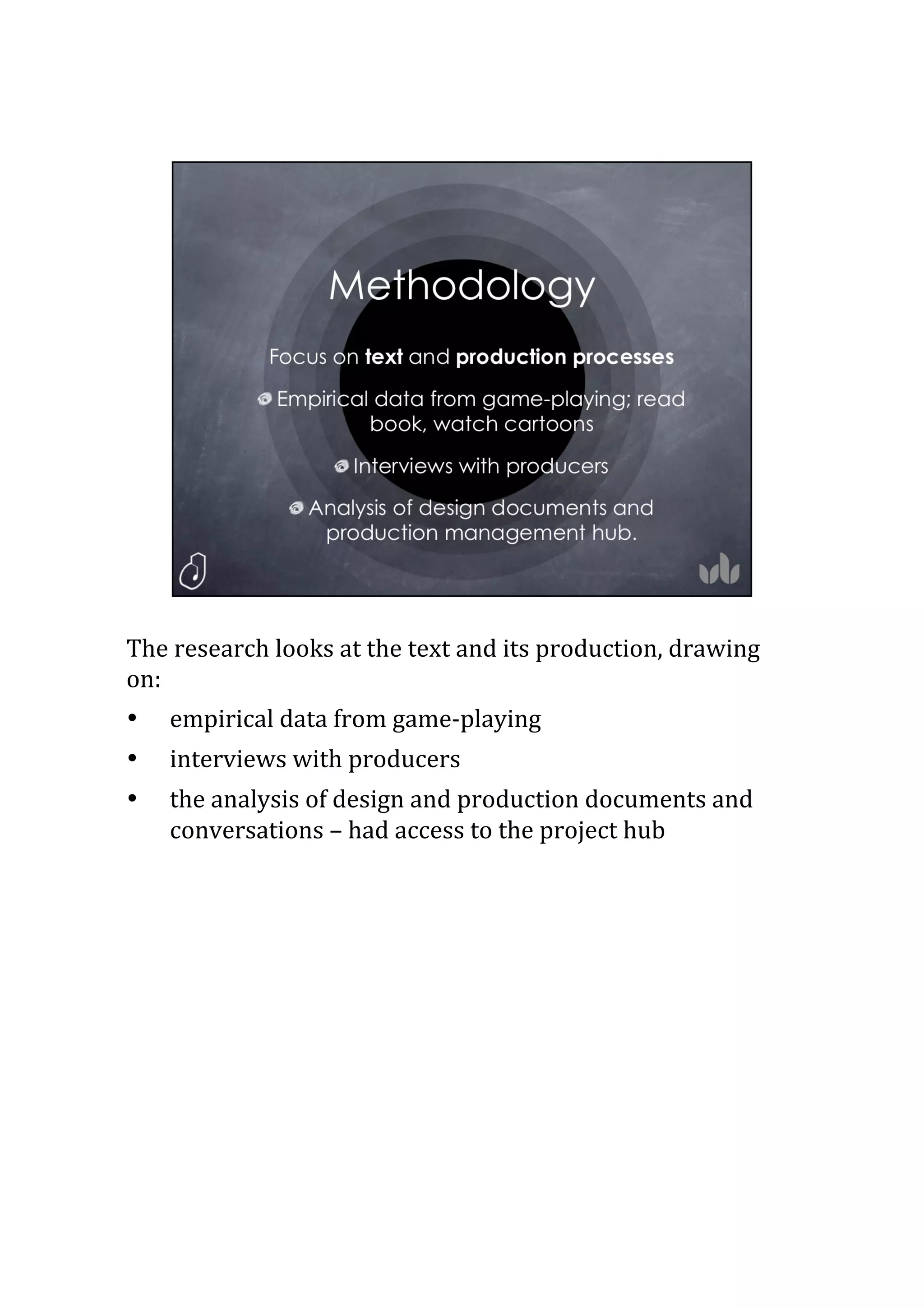The	
  research	
  looks	
  at	
  the	
  text	
  and	
  its	
  production,	
  drawing	
  
on:	
  
•  empirical	
  data	
  from	
  game-­‐playing	
  
•  interviews	
  with	
  producers	
  
•  the	
  analysis	
  of	
  design	
  and	
  production	
  documents	
  and	
  
conversations	
  –	
  had	
  access	
  to	
  the	
  project	
  hub	
  
8
 