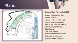 Plans
Ground Floor Plan scale 1/100
Green and Blue Section
Green Section
green section is the area
where team dances are
practiced. Regional dances
are usually rehearsed.
Blue Section
The blue section
represents the official and
technical sections. As
management, storage..
 
