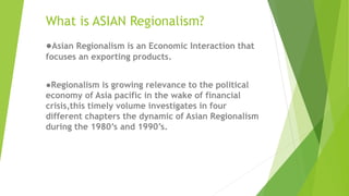 What is ASIAN Regionalism?
●Asian Regionalism is an Economic Interaction that
focuses an exporting products.
●Regionalism is growing relevance to the political
economy of Asia pacific in the wake of financial
crisis,this timely volume investigates in four
different chapters the dynamic of Asian Regionalism
during the 1980’s and 1990’s.
 