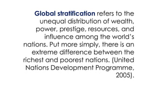 Global stratification refers to the
unequal distribution of wealth,
power, prestige, resources, and
influence among the world’s
nations. Put more simply, there is an
extreme difference between the
richest and poorest nations. (United
Nations Development Programme,
2005).
 