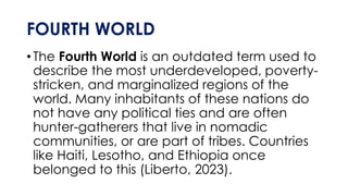 FOURTH WORLD
•The Fourth World is an outdated term used to
describe the most underdeveloped, poverty-
stricken, and marginalized regions of the
world. Many inhabitants of these nations do
not have any political ties and are often
hunter-gatherers that live in nomadic
communities, or are part of tribes. Countries
like Haiti, Lesotho, and Ethiopia once
belonged to this (Liberto, 2023).
 