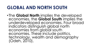 GLOBAL AND NORTH SOUTH
•The Global North implies the developed
economies, the Global South implies the
underdeveloped economies. Four broad
indicators distinguish global north
economies from global south
economies. These include politics,
technology, wealth and demography
(Odeh, 2010).
 