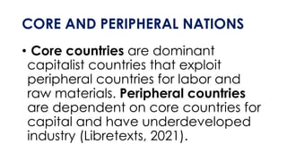 CORE AND PERIPHERAL NATIONS
• Core countries are dominant
capitalist countries that exploit
peripheral countries for labor and
raw materials. Peripheral countries
are dependent on core countries for
capital and have underdeveloped
industry (Libretexts, 2021).
 